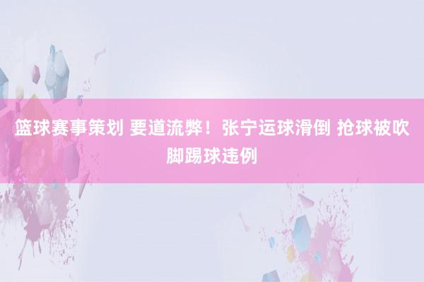 篮球赛事策划 要道流弊！张宁运球滑倒 抢球被吹脚踢球违例