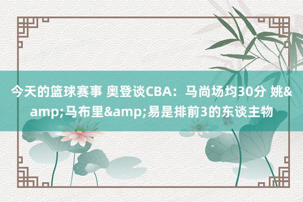 今天的篮球赛事 奥登谈CBA：马尚场均30分 姚&马布里&易是排前3的东谈主物