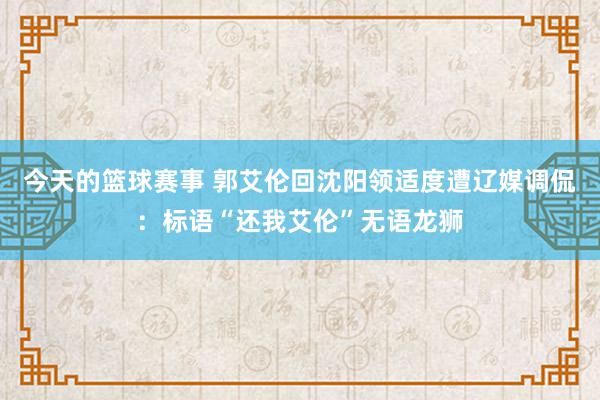 今天的篮球赛事 郭艾伦回沈阳领适度遭辽媒调侃：标语“还我艾伦”无语龙狮