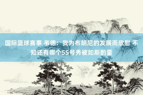 国际篮球赛事 韦德：我为布朗尼的发展而欣慰 不知还有哪个55号秀被如斯酌量