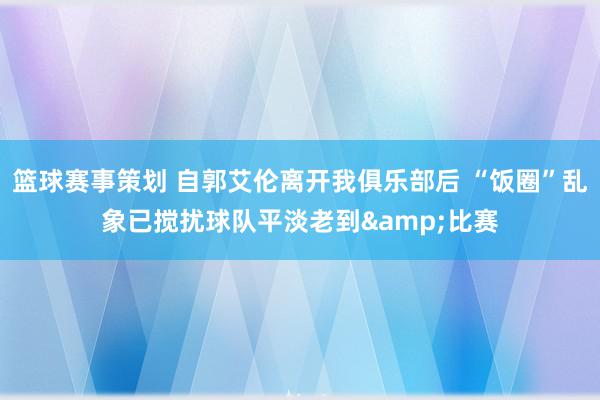 篮球赛事策划 自郭艾伦离开我俱乐部后 “饭圈”乱象已搅扰球队平淡老到&比赛