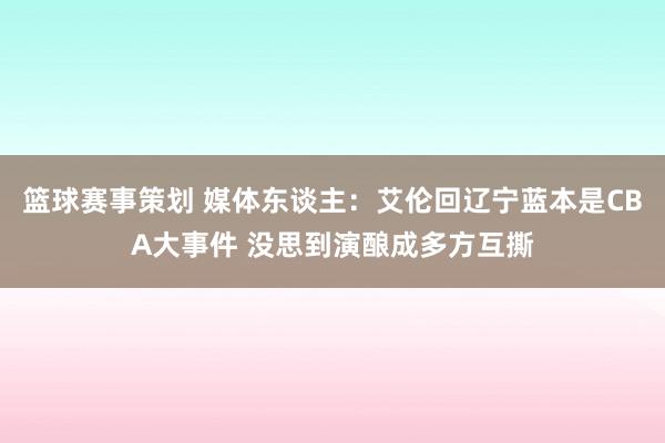 篮球赛事策划 媒体东谈主：艾伦回辽宁蓝本是CBA大事件 没思到演酿成多方互撕