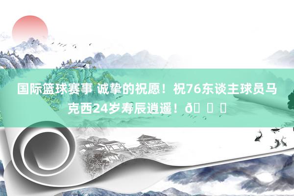 国际篮球赛事 诚挚的祝愿！祝76东谈主球员马克西24岁寿辰逍遥！🎂