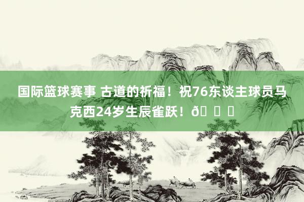 国际篮球赛事 古道的祈福！祝76东谈主球员马克西24岁生辰雀跃！🎂