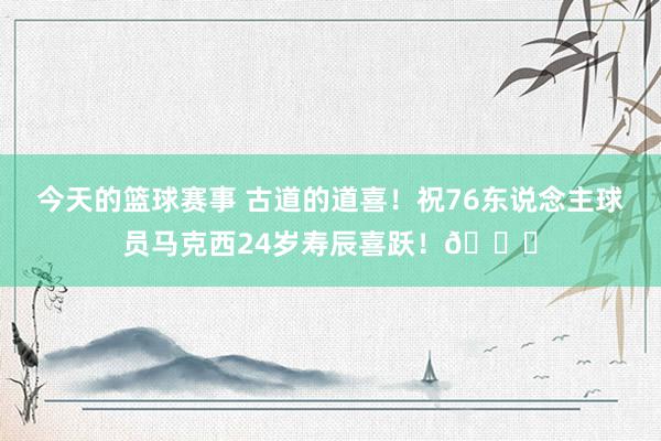 今天的篮球赛事 古道的道喜！祝76东说念主球员马克西24岁寿辰喜跃！🎂