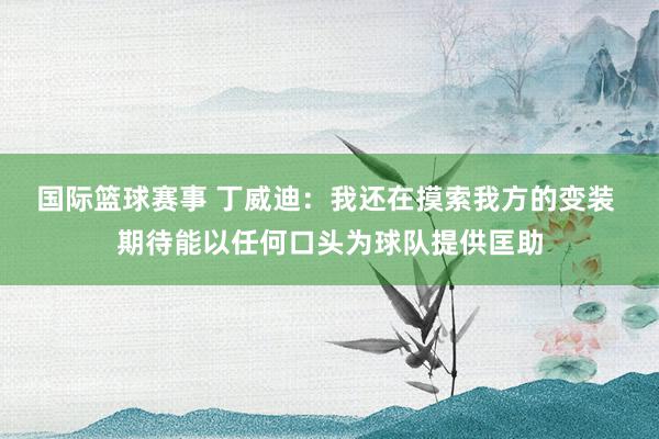 国际篮球赛事 丁威迪：我还在摸索我方的变装 期待能以任何口头为球队提供匡助