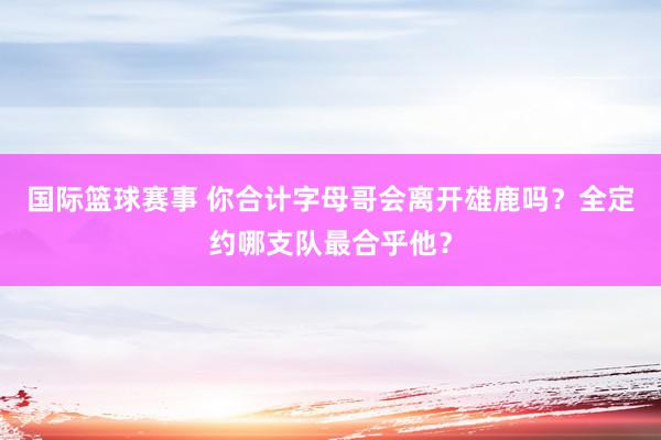 国际篮球赛事 你合计字母哥会离开雄鹿吗？全定约哪支队最合乎他？