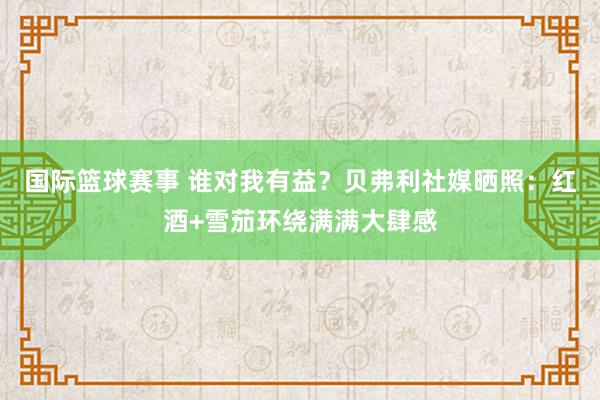 国际篮球赛事 谁对我有益？贝弗利社媒晒照：红酒+雪茄环绕满满大肆感