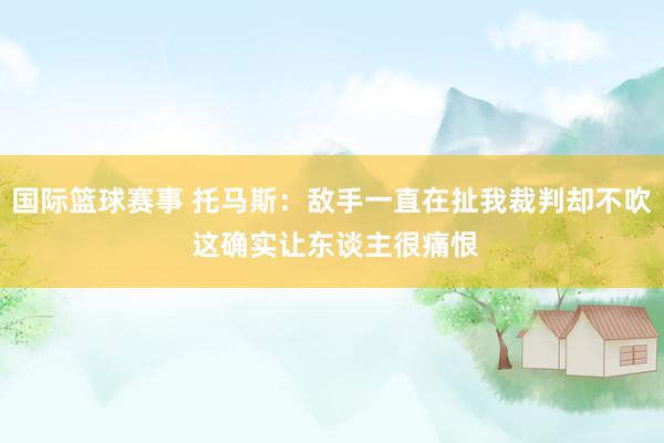 国际篮球赛事 托马斯：敌手一直在扯我裁判却不吹 这确实让东谈主很痛恨