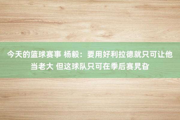 今天的篮球赛事 杨毅：要用好利拉德就只可让他当老大 但这球队只可在季后赛旯旮