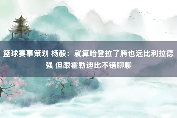 篮球赛事策划 杨毅：就算哈登拉了胯也远比利拉德强 但跟霍勒迪比不错聊聊