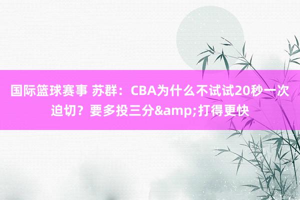 国际篮球赛事 苏群：CBA为什么不试试20秒一次迫切？要多投三分&打得更快