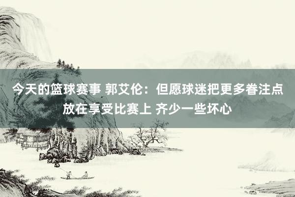 今天的篮球赛事 郭艾伦：但愿球迷把更多眷注点放在享受比赛上 齐少一些坏心