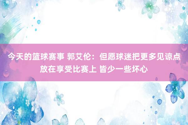 今天的篮球赛事 郭艾伦：但愿球迷把更多见谅点放在享受比赛上 皆少一些坏心