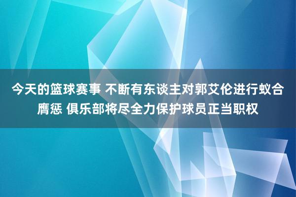 今天的篮球赛事 不断有东谈主对郭艾伦进行蚁合膺惩 俱乐部将尽全力保护球员正当职权