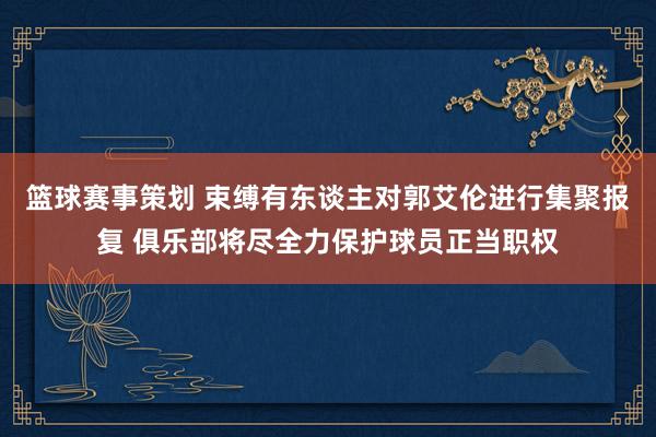 篮球赛事策划 束缚有东谈主对郭艾伦进行集聚报复 俱乐部将尽全力保护球员正当职权