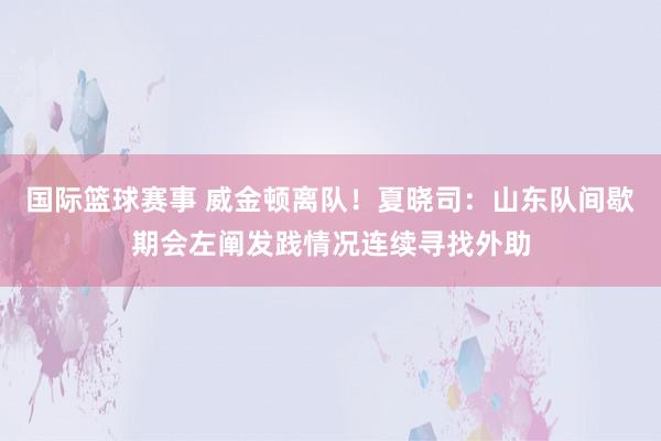 国际篮球赛事 威金顿离队！夏晓司：山东队间歇期会左阐发践情况连续寻找外助