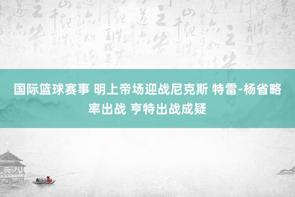 国际篮球赛事 明上帝场迎战尼克斯 特雷-杨省略率出战 亨特出战成疑