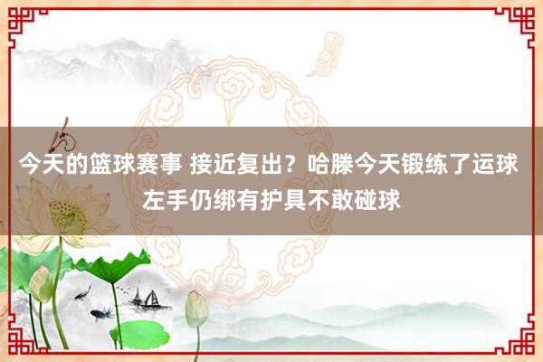 今天的篮球赛事 接近复出？哈滕今天锻练了运球 左手仍绑有护具不敢碰球