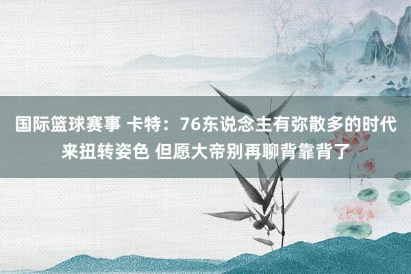 国际篮球赛事 卡特：76东说念主有弥散多的时代来扭转姿色 但愿大帝别再聊背靠背了