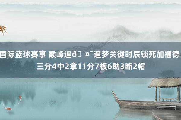 国际篮球赛事 巅峰追🤯追梦关键时辰锁死加福德 三分4中2拿11分7板6助3断2帽