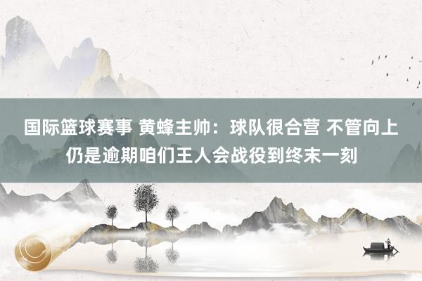 国际篮球赛事 黄蜂主帅：球队很合营 不管向上仍是逾期咱们王人会战役到终末一刻