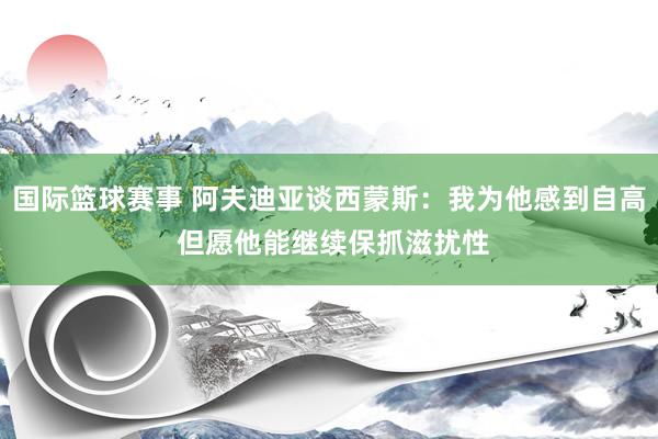 国际篮球赛事 阿夫迪亚谈西蒙斯：我为他感到自高 但愿他能继续保抓滋扰性