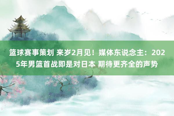 篮球赛事策划 来岁2月见！媒体东说念主：2025年男篮首战即是对日本 期待更齐全的声势