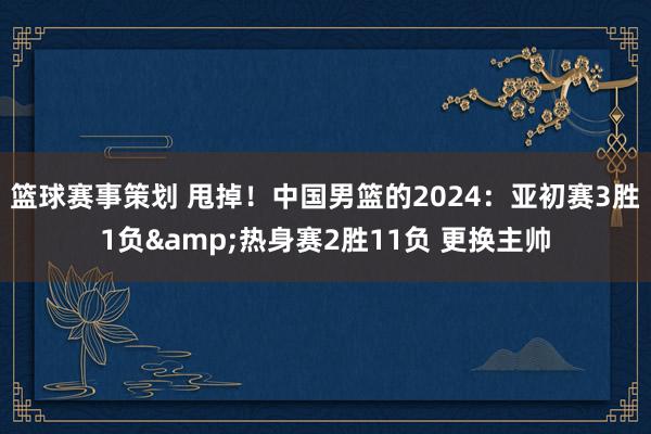 篮球赛事策划 甩掉！中国男篮的2024：亚初赛3胜1负&热身赛2胜11负 更换主帅