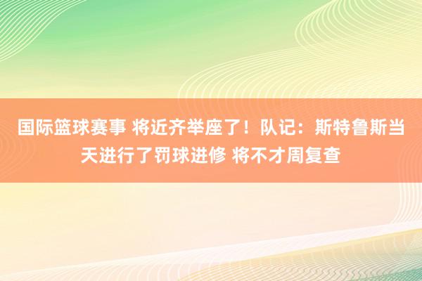 国际篮球赛事 将近齐举座了！队记：斯特鲁斯当天进行了罚球进修 将不才周复查