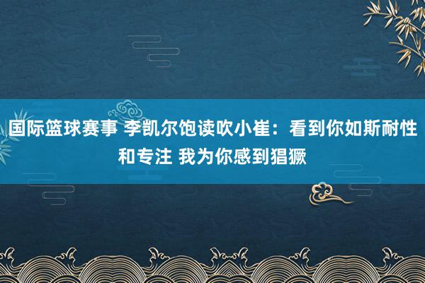 国际篮球赛事 李凯尔饱读吹小崔：看到你如斯耐性和专注 我为你感到猖獗