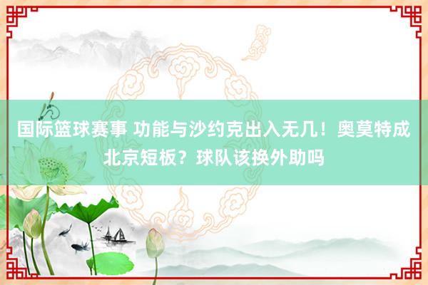 国际篮球赛事 功能与沙约克出入无几！奥莫特成北京短板？球队该换外助吗