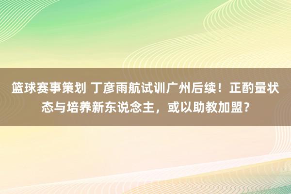 篮球赛事策划 丁彦雨航试训广州后续！正酌量状态与培养新东说念主，或以助教加盟？