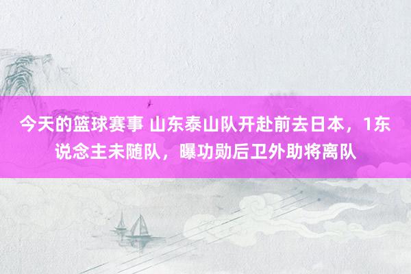 今天的篮球赛事 山东泰山队开赴前去日本，1东说念主未随队，曝功勋后卫外助将离队