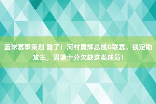 篮球赛事策划 酸了！河村勇辉总揽G联赛，锁定助攻王，男篮十分欠缺这类球员！