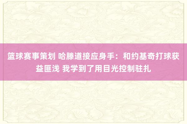 篮球赛事策划 哈滕道接应身手：和约基奇打球获益匪浅 我学到了用目光控制驻扎