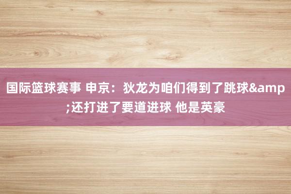 国际篮球赛事 申京：狄龙为咱们得到了跳球&还打进了要道进球 他是英豪