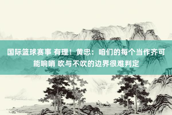 国际篮球赛事 有理！黄忠：咱们的每个当作齐可能响哨 吹与不吹的边界很难判定