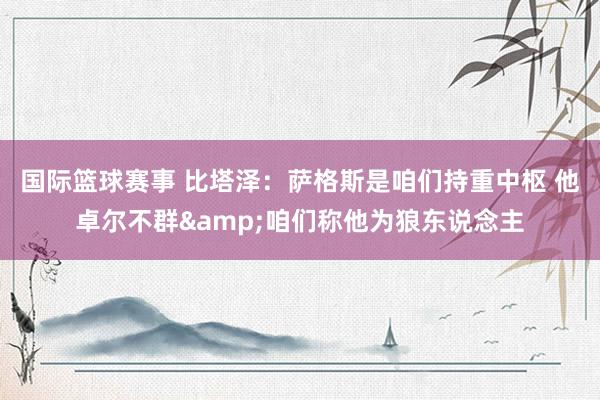 国际篮球赛事 比塔泽：萨格斯是咱们持重中枢 他卓尔不群&咱们称他为狼东说念主