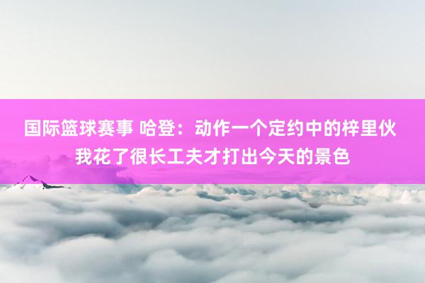 国际篮球赛事 哈登：动作一个定约中的梓里伙 我花了很长工夫才打出今天的景色