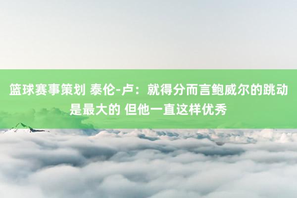 篮球赛事策划 泰伦-卢：就得分而言鲍威尔的跳动是最大的 但他一直这样优秀