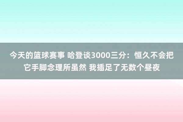 今天的篮球赛事 哈登谈3000三分：恒久不会把它手脚念理所虽然 我插足了无数个昼夜