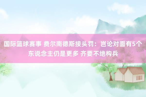 国际篮球赛事 费尔南德斯接头罚：岂论对面有5个东说念主仍是更多 齐要不绝构兵