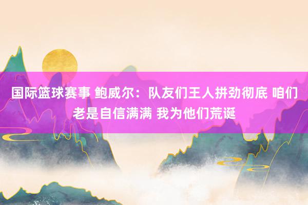 国际篮球赛事 鲍威尔：队友们王人拼劲彻底 咱们老是自信满满 我为他们荒诞