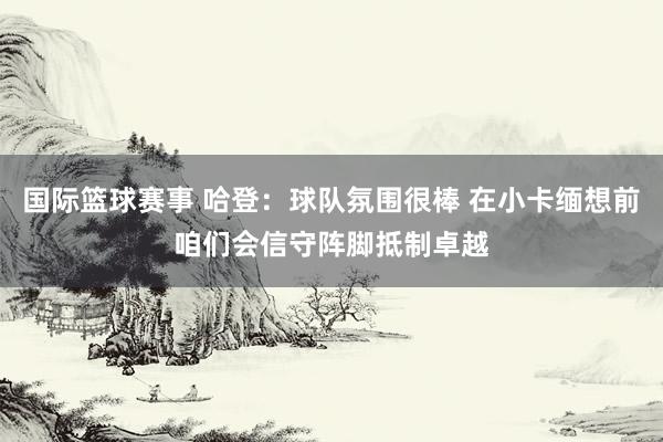 国际篮球赛事 哈登：球队氛围很棒 在小卡缅想前咱们会信守阵脚抵制卓越