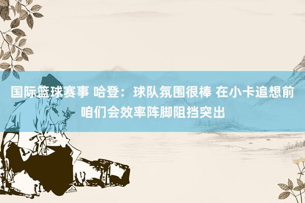 国际篮球赛事 哈登：球队氛围很棒 在小卡追想前咱们会效率阵脚阻挡突出