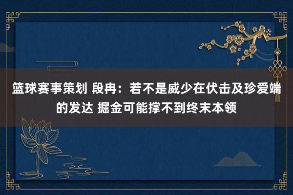 篮球赛事策划 段冉：若不是威少在伏击及珍爱端的发达 掘金可能撑不到终末本领