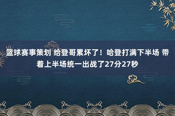 篮球赛事策划 给登哥累坏了！哈登打满下半场 带着上半场统一出战了27分27秒