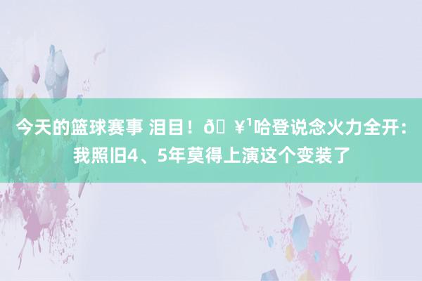 今天的篮球赛事 泪目！🥹哈登说念火力全开：我照旧4、5年莫得上演这个变装了