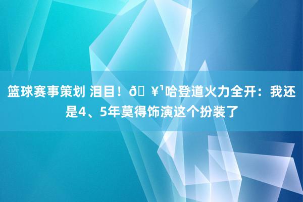 篮球赛事策划 泪目！🥹哈登道火力全开：我还是4、5年莫得饰演这个扮装了